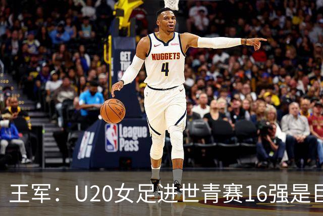 王军：U20女足进世青赛16强是巨大进步，若备战周期更长会更好